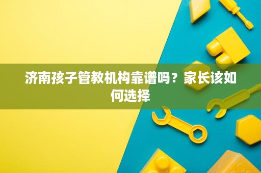 济南孩子管教机构靠谱吗?家长该如何选择 济南孩子管教机构靠谱吗?家长该如何选择