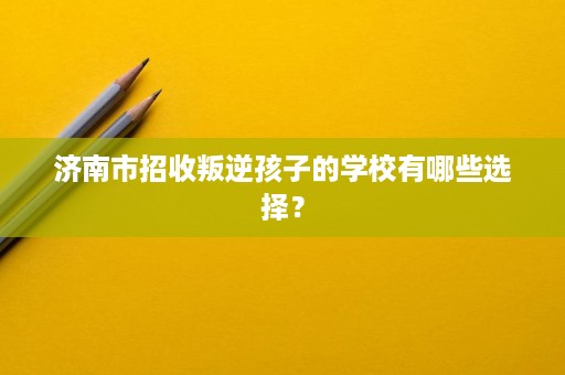 济南市招收叛逆孩子的学校有哪些选择？