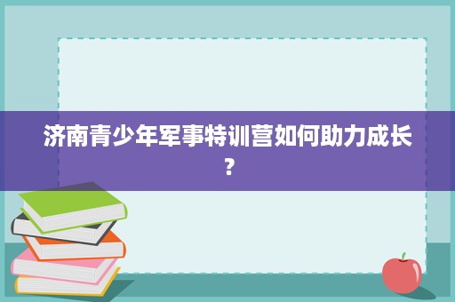济南青少年军事特训营如何助力成长？