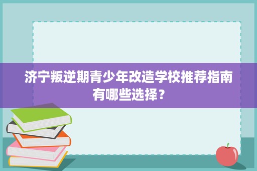 济宁叛逆期青少年改造学校推荐指南有哪些选择？