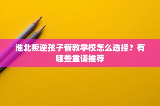 淮北叛逆孩子管教学校怎么选择?有哪些靠谱推荐 淮北叛逆孩子管教学校怎么选择?有哪些靠谱推荐