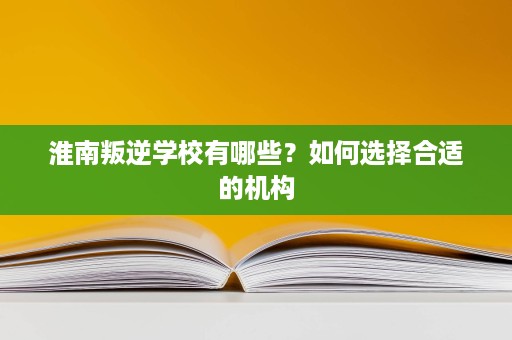 淮南叛逆学校有哪些?如何选择合适的机构 淮南叛逆学校有哪些?如何选择合适的机构