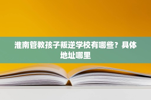 淮南管教孩子叛逆学校有哪些?具体地址哪里 淮南管教孩子叛逆学校有哪些?具体地址哪里