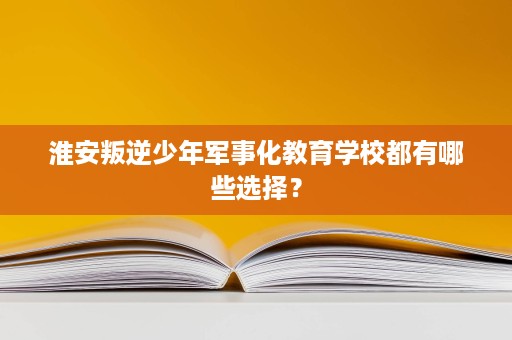 淮安叛逆少年军事化教育学校都有哪些选择？