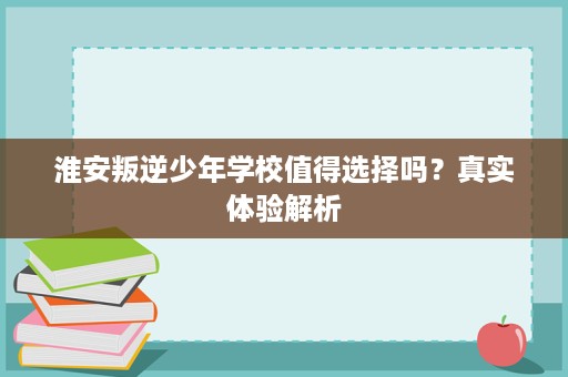 淮安叛逆少年学校值得选择吗?真实体验解析 淮安叛逆少年学校值得选择吗?真实体验解析