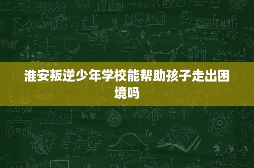 淮安叛逆少年学校能帮助孩子走出困境吗 淮安叛逆少年学校能帮助孩子走出困境吗