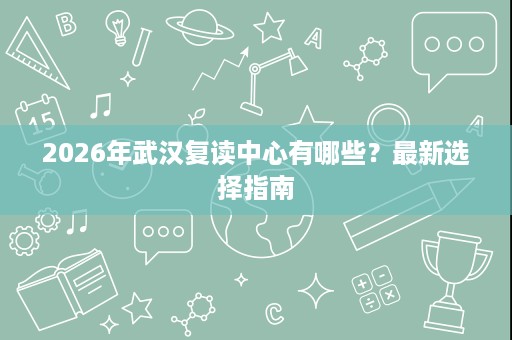 2026年武汉复读中心有哪些?最新选择指南 2026年武汉复读中心有哪些?最新选择指南
