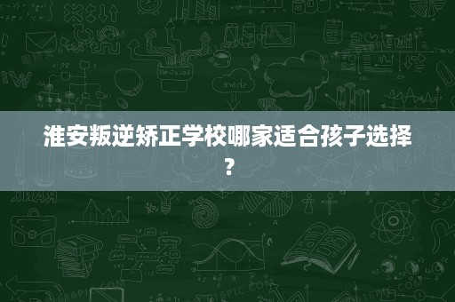 淮安叛逆矫正学校哪家适合孩子选择? 淮安叛逆矫正学校哪家适合孩子选择?