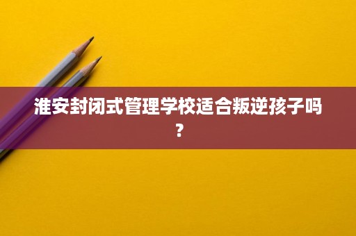 淮安封闭式管理学校适合叛逆孩子吗? 淮安封闭式管理学校适合叛逆孩子吗?