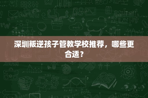 深圳叛逆孩子管教学校推荐,哪些更合适? 深圳叛逆孩子管教学校推荐,哪些更合适?