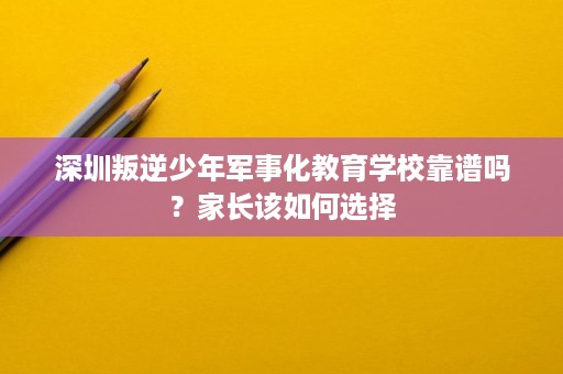 深圳叛逆少年军事化教育学校靠谱吗?家长该如何选择 深圳叛逆少年军事化教育学校靠谱吗?家长该如何选择