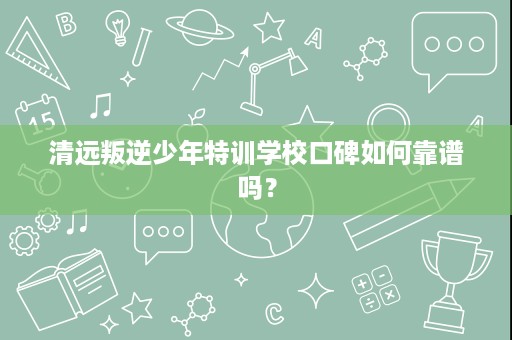清远叛逆少年特训学校口碑如何靠谱吗？