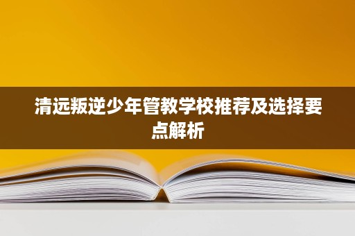 清远叛逆少年管教学校推荐及选择要点解析 清远叛逆少年管教学校推荐及选择要点解析