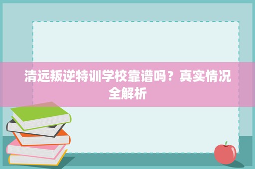 清远叛逆特训学校靠谱吗？真实情况全解析