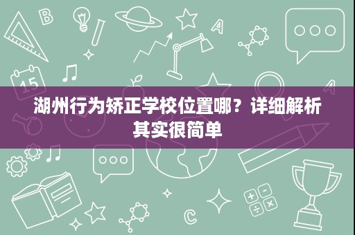 湖州行为矫正学校位置哪?详细解析其实很简单 湖州行为矫正学校位置哪?详细解析其实很简单