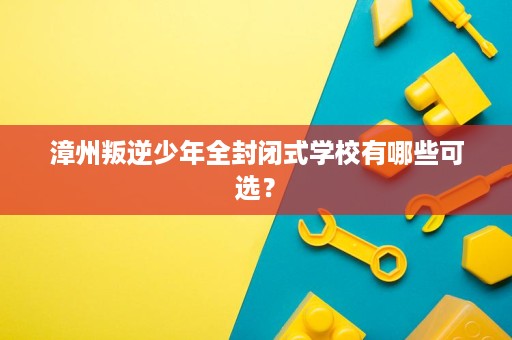 漳州叛逆少年全封闭式学校有哪些可选? 漳州叛逆少年全封闭式学校有哪些可选?