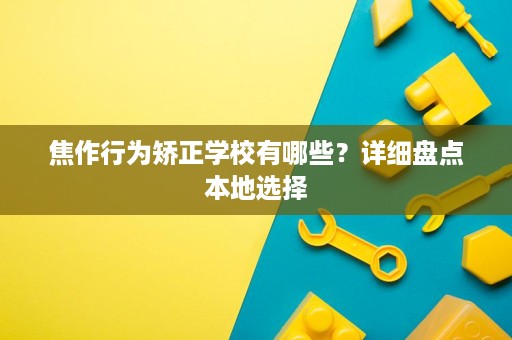 焦作行为矫正学校有哪些?详细盘点本地选择 焦作行为矫正学校有哪些?详细盘点本地选择