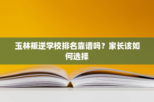 玉林叛逆学校排名靠谱吗?家长该如何选择 玉林叛逆学校排名靠谱吗?家长该如何选择