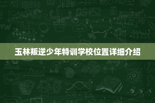 玉林叛逆少年特训学校位置详细介绍 玉林叛逆少年特训学校位置详细介绍