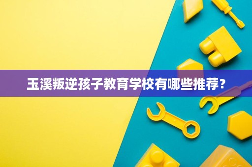 玉溪叛逆孩子教育学校有哪些推荐? 玉溪叛逆孩子教育学校有哪些推荐?