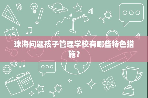 珠海问题孩子管理学校有哪些特色措施? 珠海问题孩子管理学校有哪些特色措施?