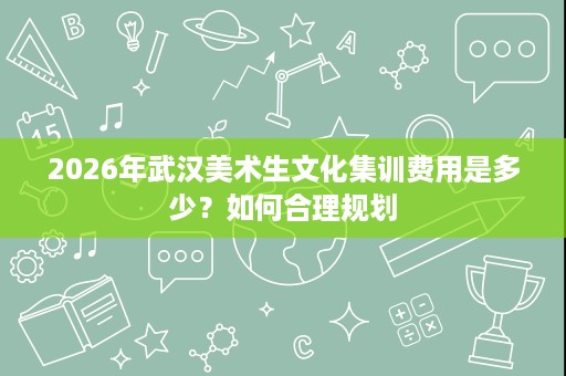 2026年武汉美术生文化集训费用是多少?如何合理规划 2026年武汉美术生文化集训费用是多少?如何合理规划
