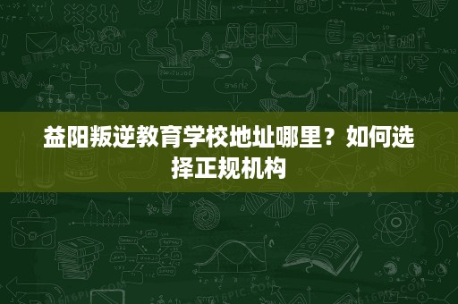 益阳叛逆教育学校地址哪里?如何选择正规机构 益阳叛逆教育学校地址哪里?如何选择正规机构