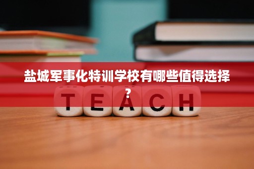 盐城军事化特训学校有哪些值得选择? 盐城军事化特训学校有哪些值得选择?