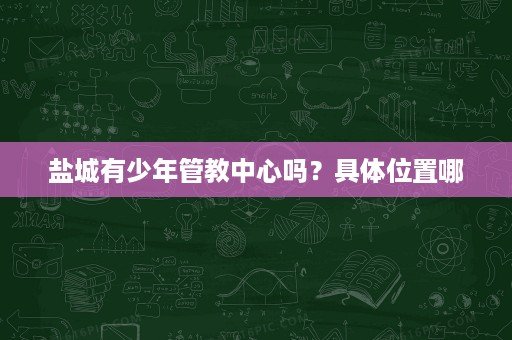 盐城有少年管教中心吗?具体位置哪 盐城有少年管教中心吗?具体位置哪
