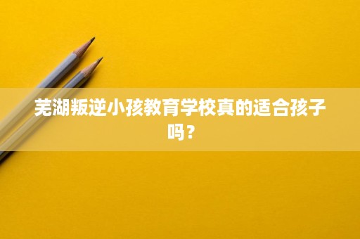芜湖叛逆小孩教育学校真的适合孩子吗？