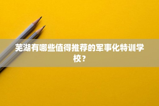 芜湖有哪些值得推荐的军事化特训学校？