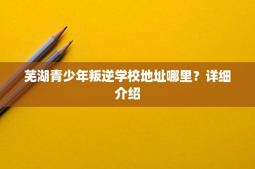 芜湖青少年叛逆学校地址哪里?详细介绍 芜湖青少年叛逆学校地址哪里?详细介绍