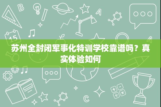 苏州全封闭军事化特训学校靠谱吗?真实体验如何 苏州全封闭军事化特训学校靠谱吗?真实体验如何