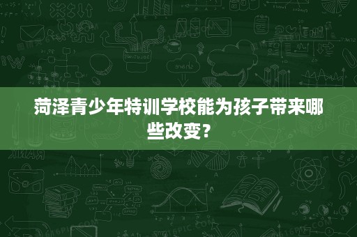 菏泽青少年特训学校能为孩子带来哪些改变? 菏泽青少年特训学校能为孩子带来哪些改变?