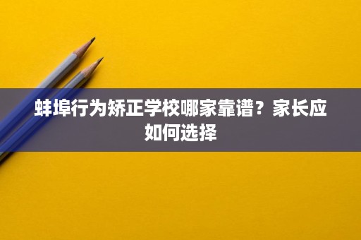 蚌埠行为矫正学校哪家靠谱?家长应如何选择 蚌埠行为矫正学校哪家靠谱?家长应如何选择