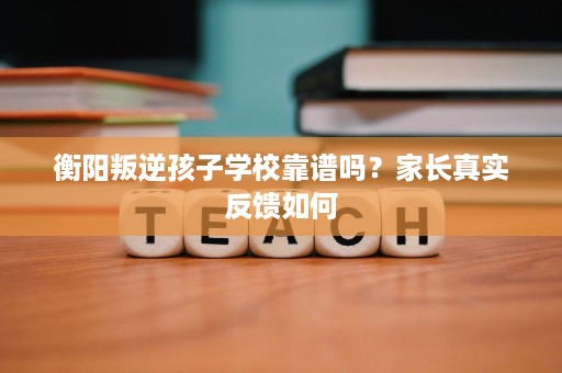 衡阳叛逆孩子学校靠谱吗？家长真实反馈如何