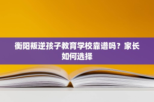 衡阳叛逆孩子教育学校靠谱吗?家长如何选择 衡阳叛逆孩子教育学校靠谱吗?家长如何选择
