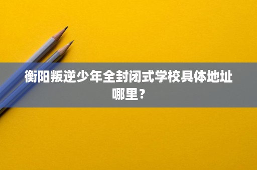 衡阳叛逆少年全封闭式学校具体地址哪里？