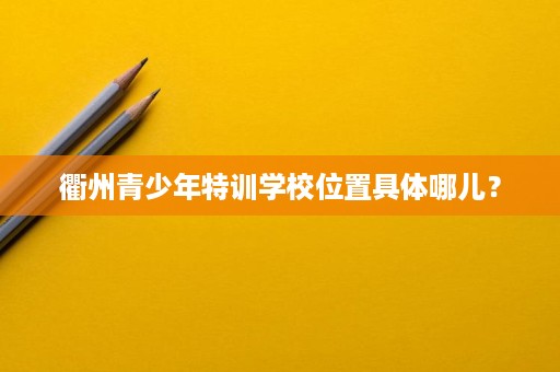 衢州青少年特训学校位置具体哪儿? 衢州青少年特训学校位置具体哪儿?