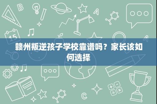 赣州叛逆孩子学校靠谱吗?家长该如何选择 赣州叛逆孩子学校靠谱吗?家长该如何选择
