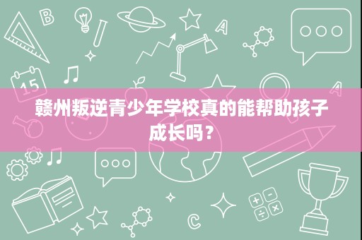 赣州叛逆青少年学校真的能帮助孩子成长吗? 赣州叛逆青少年学校真的能帮助孩子成长吗?