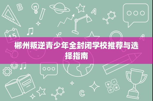 郴州叛逆青少年全封闭学校推荐与选择指南 郴州叛逆青少年全封闭学校推荐与选择指南