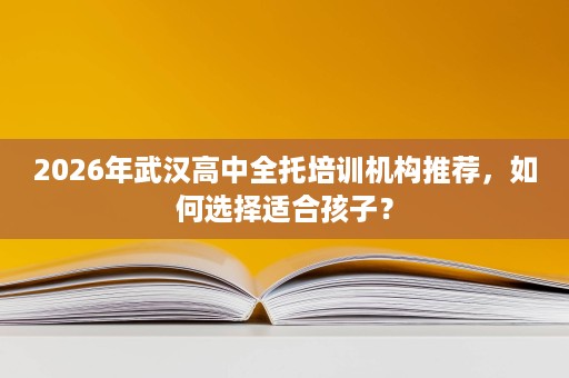 2026年武汉高中全托培训机构推荐，如何选择适合孩子？