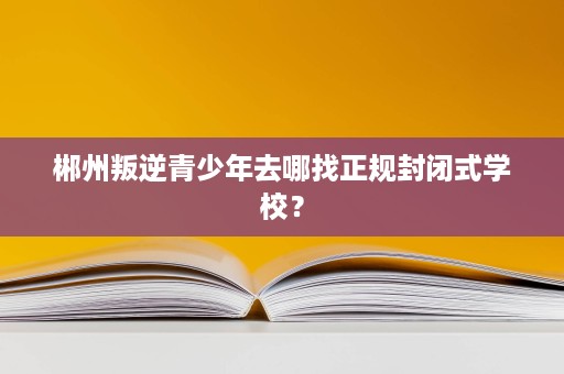 郴州叛逆青少年去哪找正规封闭式学校？
