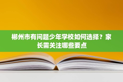 郴州市有问题少年学校如何选择?家长需关注哪些要点 郴州市有问题少年学校如何选择?家长需关注哪些要点