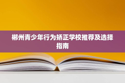 郴州青少年行为矫正学校推荐及选择指南 郴州青少年行为矫正学校推荐及选择指南