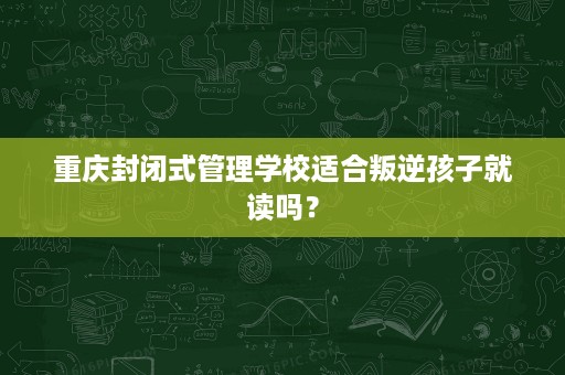 重庆封闭式管理学校适合叛逆孩子就读吗？