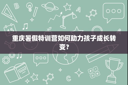 重庆暑假特训营如何助力孩子成长转变? 重庆暑假特训营如何助力孩子成长转变?