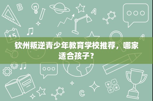 钦州叛逆青少年教育学校推荐,哪家适合孩子? 钦州叛逆青少年教育学校推荐,哪家适合孩子?