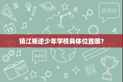镇江叛逆少年学校具体位置哪? 镇江叛逆少年学校具体位置哪?